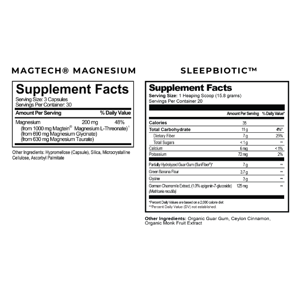 Magtech Supplement Facts. Serving Size: 3 Capsules. Servings Per container 30. Magnesium 200mg. Daily Value 48%.  Sleepbiotic Supplement Facts. Serving Size: 1 Heaping Scoop. Servings Per Container: 20 Amount per serving % DV. Calories: 35. Total Carbohydrates 11g. Dietary Fiber 7g. Total Sugars <1g. Calcium 6mg. Potassium 72mg. Partially Hydrolyzed Guar Gum (SunFiber) 7g. Green Banana Flour 3.7g. Chamomile Extract 125mg.