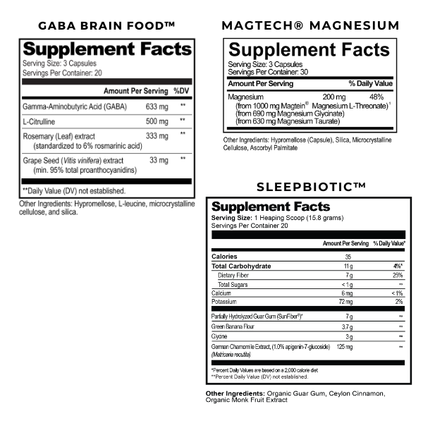 Magtech Supplement Facts. Serving Size: 3 Capsules. Servings Per container 30. Magnesium 200mg. Daily Value 48%.  Sleepbiotic Supplement Facts. Serving Size: 1 Heaping Scoop. Servings Per Container: 20 Amount per serving % DV. Calories: 35. Total Carbohydrates 11g. Dietary Fiber 7g. Total Sugars <1g. Calcium 6mg. Potassium 72mg. Partially Hydrolyzed Guar Gum (SunFiber) 7g. Green Banana Flour 3.7g. Chamomile Extract 125mg. GABA Brain Food Supplement Facts. Serving Size: 3 Capsules. Servings per container: 20